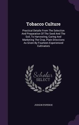Tobacco Culture: Practical Details From The Selection And Preparation Of The Seed And The Soil, To Harvesting, Curing And Marketing The Crop, Plain Directions As Given By Fourteen Experienced Cultivators