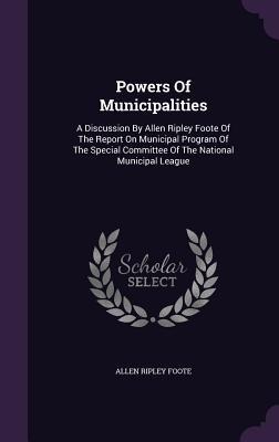 Powers Of Municipalities: A Discussion By Allen Ripley Foote Of The Report On Municipal Program Of The Special Committee Of The National Municipal League