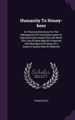 Humanity To Honey-bees: Or, Practical Directions For The Management Of Honey-bees Upon An Improved And Humane Plan, By Which The Lives Of Bees May Be Preserved, And Abundance Of Honey Of A Superior Quality May Be Obtained