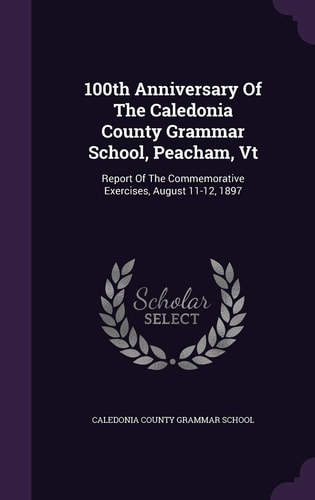 100th Anniversary Of The Caledonia County Grammar School, Peacham, Vt Report Of The Commemorative Exercises, August 11-12, 1897