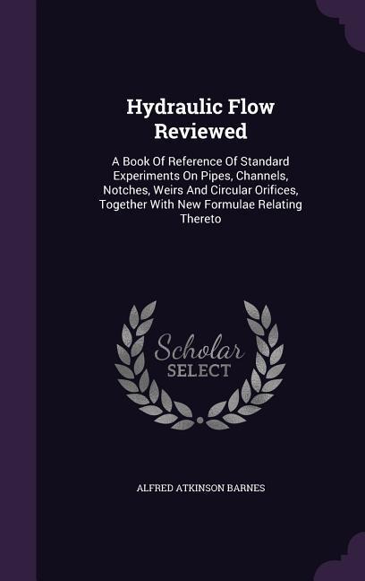 Hydraulic Flow Reviewed: A Book Of Reference Of Standard Experiments On Pipes, Channels, Notches, Weirs And Circular Orifices, Together With New Formulae Relating Thereto