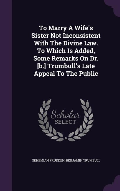 To Marry A Wife's Sister Not Inconsistent With The Divine Law. To Which Is Added, Some Remarks On Dr. [b.] Trumbull's Late Appeal To The Public