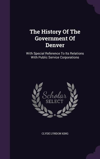 The History Of The Government Of Denver: With Special Reference To Its Relations With Public Service Corporations
