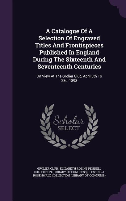 A Catalogue Of A Selection Of Engraved Titles And Frontispieces Published In England During The Sixteenth And Seventeenth Centuries: On View At The Grolier Club, April 8th To 23d, 1898