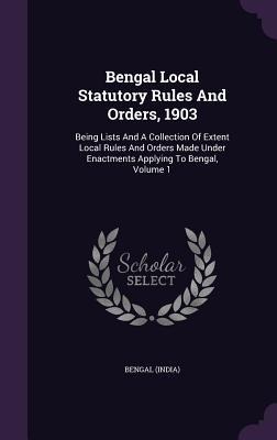 Bengal Local Statutory Rules And Orders, 1903: Being Lists And A Collection Of Extent Local Rules And Orders Made Under Enactments Applying To Bengal,