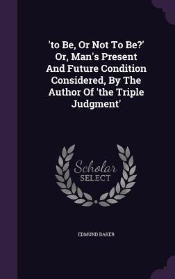 to Be, Or Not To Be? Or, Mans Present And Future Condition Considered, By The Author Of the Triple Judgment