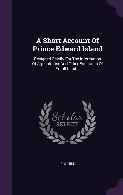 A Short Account Of Prince Edward Island: Designed Chiefly For The Information Of Agriculturist And Other Emigrants Of Small Capital