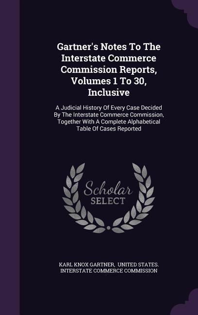 Gartners Notes To The Interstate Commerce Commission Reports, Volumes 1 To 30, Inclusive: A Judicial History Of Every Case Decided By The Interstate Commerce Commission, Together With A Complete Alphabetical Table Of Cases Reported