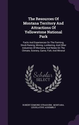The Resources Of Montana Territory And Attractions Of Yellowstone National Park: Facts And Experiences On The Farming, Stock Raising, Mining, Lumbering, And Other Industries Of Montana, And Notes On The Climate, Scenery, Game, Fish, And Mineral