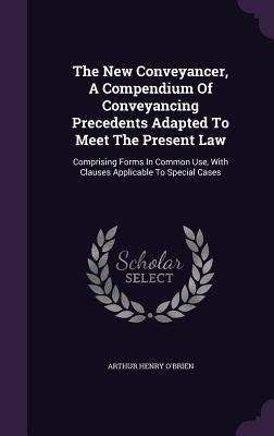 The New Conveyancer, A Compendium Of Conveyancing Precedents Adapted To Meet The Present Law: Comprising Forms In Common Use, With Clauses Applicable To Special Cases