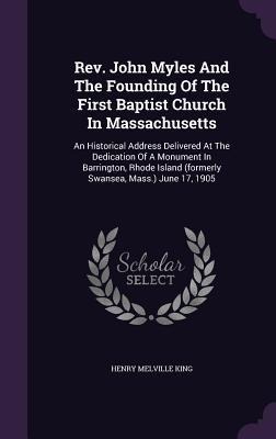 Rev. John Myles And The Founding Of The First Baptist Church In Massachusetts: An Historical Address Delivered At The Dedication Of A Monument In Barrington, Rhode Island (formerly Swansea, Mass.) June 17, 1905