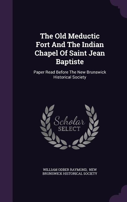 The Old Meductic Fort And The Indian Chapel Of Saint Jean Baptiste: Paper Read Before The New Brunswick Historical Society