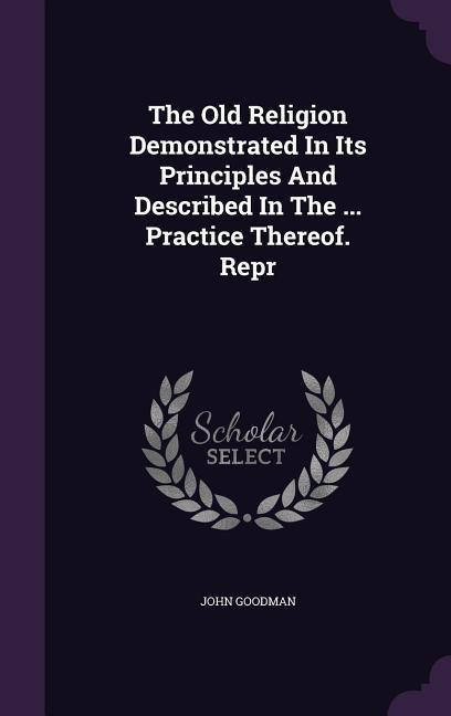 The Old Religion Demonstrated In Its Principles And Described In The ... Practice Thereof. Repr
