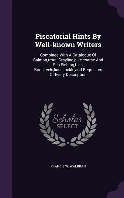 Piscatorial Hints By Well-known Writers: Combined With A Catalogue Of Salmon, trout, Grayling, pike, coarse And Sea Fishing, flies, Rods, reels, lines