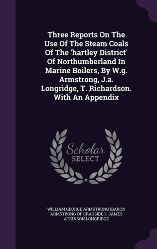 Three Reports On The Use Of The Steam Coals Of The 'hartley District' Of Northumberland In Marine Boilers, By W.g. Armstrong, J.a. Longridge, T. Richardson. With An Appendix