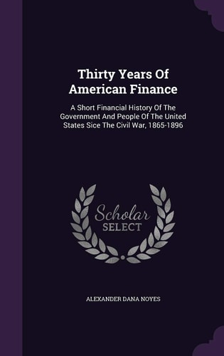 Thirty Years Of American Finance A Short Financial History Of The Government And People Of The United States Sice The Civil War, 1865-1896