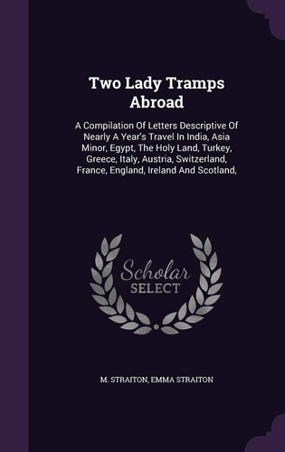 Two Lady Tramps Abroad A Compilation Of Letters Descriptive Of Nearly A Year's Travel In India, Asia Minor, Egypt, The Holy Land, Turkey, Greece, Italy, Austria, Switzerland, France, England, Ireland And Scotland,