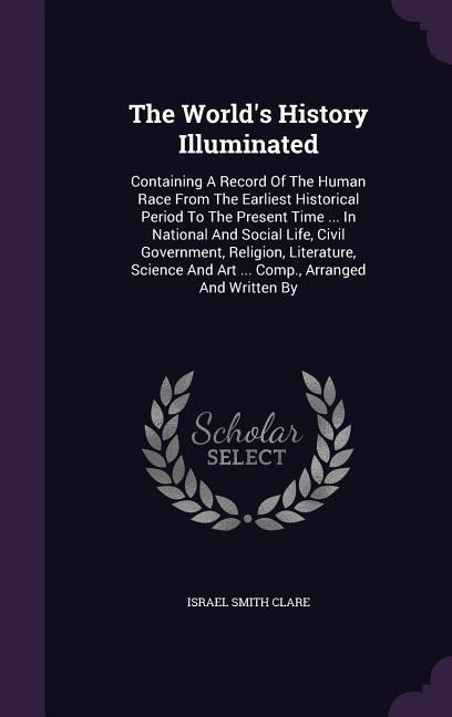 The Worlds History Illuminated: Containing A Record Of The Human Race From The Earliest Historical Period To The Present Time ... In National And Social Life, Civil Government, Religion, Literature, Science And Art ... Comp., Arranged And Written By