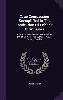 True Compassion Exemplified In The Institution Of Publick Infirmaries: A Sermon Preached In The Cathedral-church Of Worcester, July 26. 1770. ... By John Rawlins,