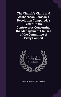 The Church's Claim and Archdeacon Denison's Resolution Compared, a Letter On the Controversy Concerning the Management Clauses of the Committee of Pri