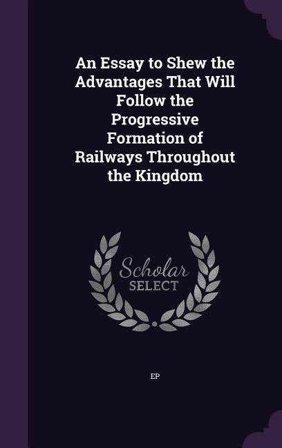 An Essay to Shew the Advantages That Will Follow the Progressive Formation of Railways Throughout the Kingdom