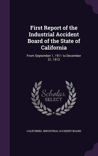 First Report of the Industrial Accident Board of the State of California From September 1, 1911 to December 31, 1912