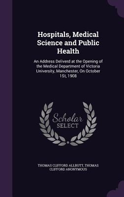 Hospitals, Medical Science and Public Health: An Address Deliverd at the Opening of the Medical Department of Victoria University, Manchester, On Octo
