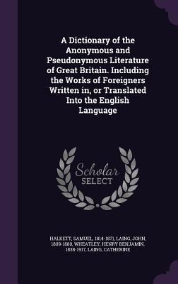 A Dictionary of the Anonymous and Pseudonymous Literature of Great Britain. Including the Works of Foreigners Written in, or Translated Into the English Language