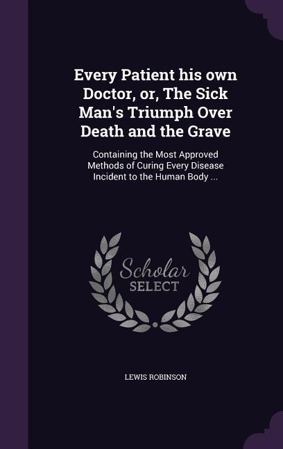 Every Patient his own Doctor, or, The Sick Mans Triumph Over Death and the Grave: Containing the Most Approved Methods of Curing Every Disease Incide
