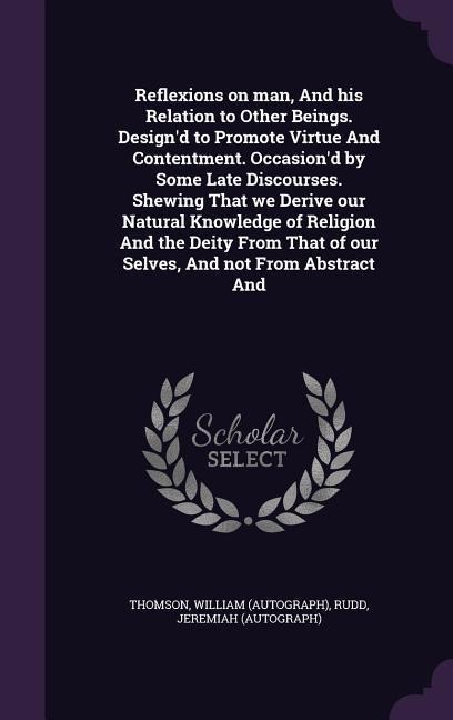 Reflexions on man, And his Relation to Other Beings. Design'd to Promote Virtue And Contentment. Occasion'd by Some Late Discourses. Shewing That we Derive our Natural Knowledge of Religion And the Deity From That of our Selves, And not From Abstract And
