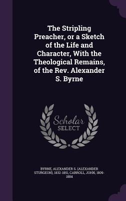 The Stripling Preacher, or a Sketch of the Life and Character, With the Theological Remains, of the Rev. Alexander S. Byrne