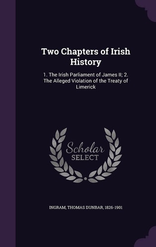 Two Chapters of Irish History 1. The Irish Parliament of James II; 2. The Alleged Violation of the Treaty of Limerick