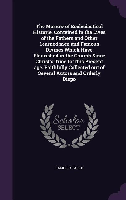 The Marrow of Ecclesiastical Historie, Conteined in the Lives of the Fathers and Other Learned men and Famous Divines Which Have Flourished in the Church Since Christs Time to This Present age. Faithfully Collected out of Several Autors and Orderly Dispo