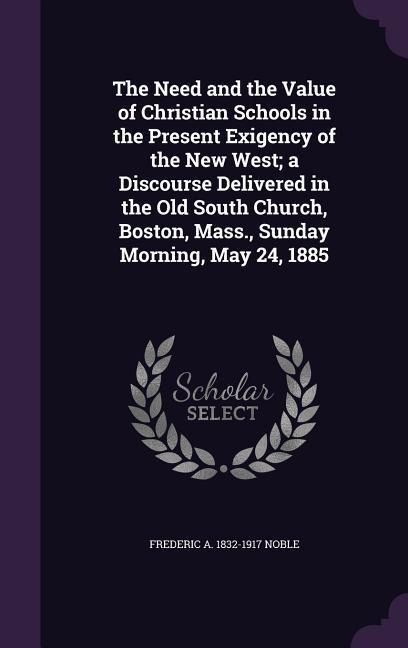 The Need and the Value of Christian Schools in the Present Exigency of the New West; a Discourse Delivered in the Old South Church, Boston, Mass., Sun