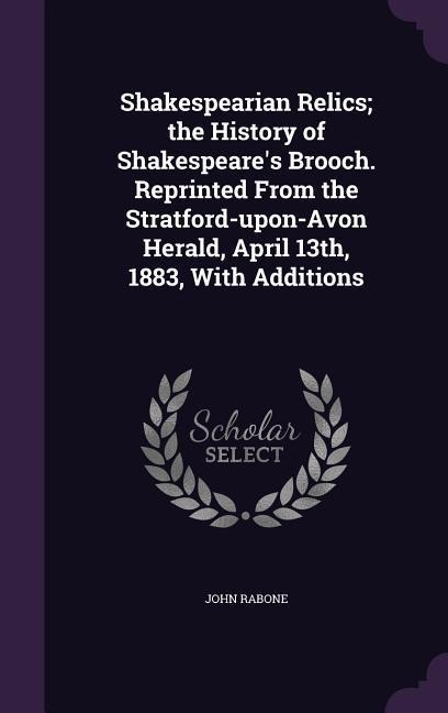 Shakespearian Relics; the History of Shakespeares Brooch. Reprinted From the Stratford-upon-Avon Herald, April 13th, 1883, With Additions