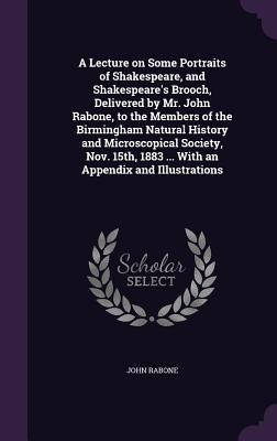 A Lecture on Some Portraits of Shakespeare, and Shakespeares Brooch, Delivered by Mr. John Rabone, to the Members of the Birmingham Natural History and Microscopical Society, Nov. 15th, 1883 ... With an Appendix and Illustrations