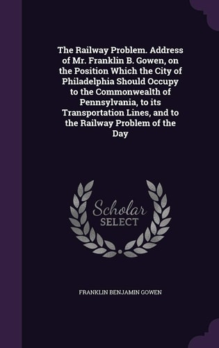 The Railway Problem. Address of Mr. Franklin B. Gowen, on the Position Which the City of Philadelphia Should Occupy to the Commonwealth of Pennsylvania, to Its Transportation Lines, and to the Railway Problem of the Day