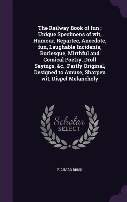 The Railway Book of fun; Unique Specimens of wit, Humour, Repartee, Anecdote, fun, Laughable Incidents, Burlesque, Mirthful and Comical Poetry, Droll Sayings, &c., Partly Original, Designed to Amuse, Sharpen wit, Dispel Melancholy