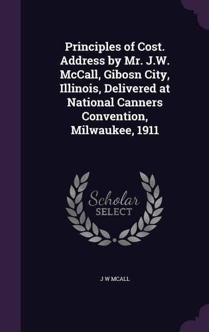 Principles of Cost. Address by Mr. J.W. McCall, Gibosn City, Illinois, Delivered at National Canners Convention, Milwaukee, 1911