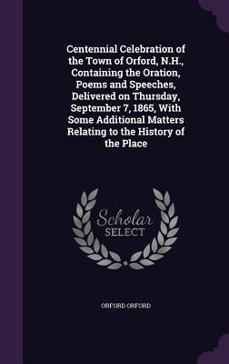 Centennial Celebration of the Town of Orford, N.H., Containing the Oration, Poems and Speeches, Delivered on Thursday, September 7, 1865, With Some Additional Matters Relating to the History of the Place