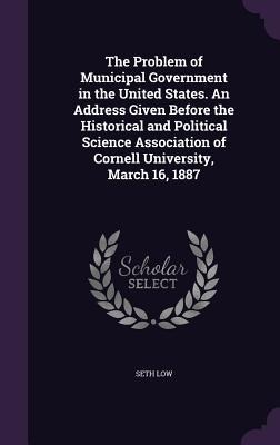 The Problem of Municipal Government in the United States. An Address Given Before the Historical and Political Science Association of Cornell Universi