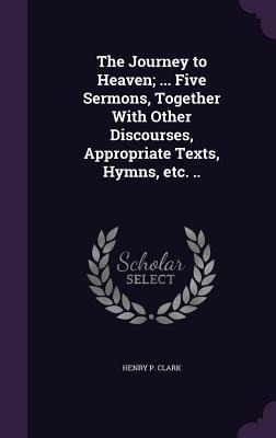 The Journey to Heaven; ... Five Sermons, Together With Other Discourses, Appropriate Texts, Hymns, etc. ..