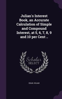Julian's Interest Book, an Accurate Calculation of Simple and Compound Interest, at 5, 6, 7, 8, 9 and 10 per Cent ..