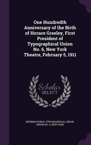 One Hundredth Anniversary of the Birth of Horace Greeley, First President of Typographical Union No. 6, New York Theatre, February 5, 1911