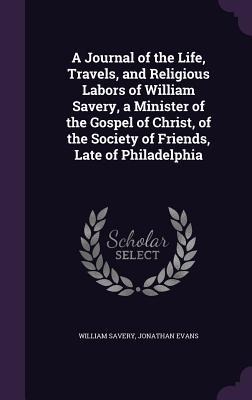 A   Journal of the Life, Travels, and Religious Labors of William Savery, a Minister of the Gospel of Christ, of the Society of Friends, Late of Phila