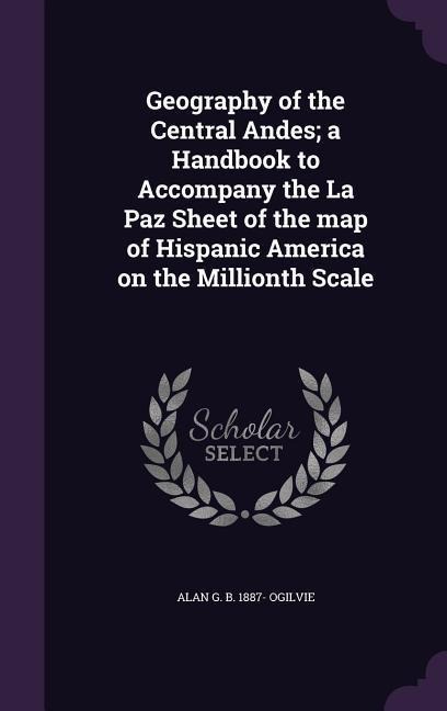 Geography of the Central Andes; a Handbook to Accompany the La Paz Sheet of the map of Hispanic America on the Millionth Scale