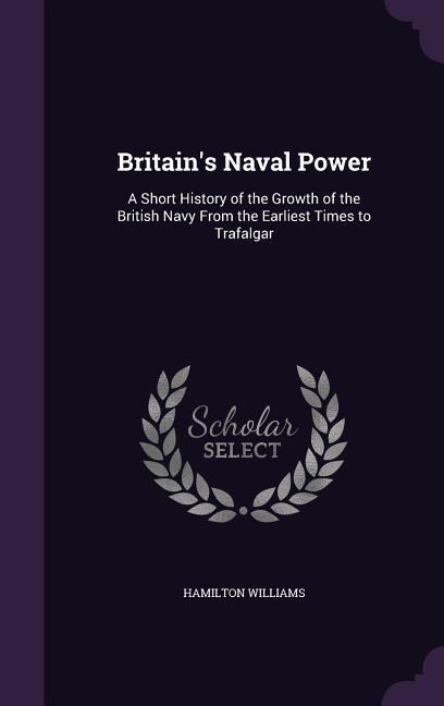 Britains Naval Power: A Short History of the Growth of the British Navy From the Earliest Times to Trafalgar