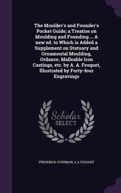 The Moulder's and Founder's Pocket Guide; a Treatise on Moulding and Founding ... A new ed. to Which is Added a Supplement on Statuary and Ornamental Moulding, Ordance, Malleable Iron Castings, etc. by A. A. Fesquet, Illustrated by Forty-four Engravings