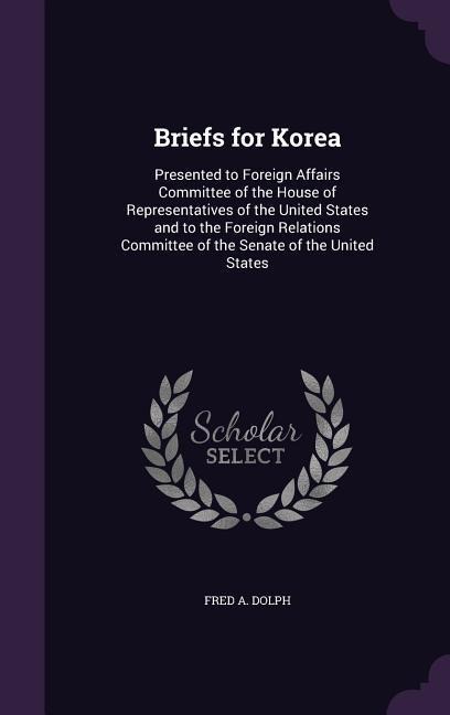 Briefs for Korea: Presented to Foreign Affairs Committee of the House of Representatives of the United States and to the Foreign Relations Committee of the Senate of the United States