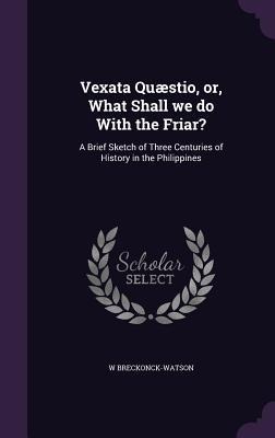 Vexata Quæstio, or, What Shall we do With the Friar?: A Brief Sketch of Three Centuries of History in the Philippines